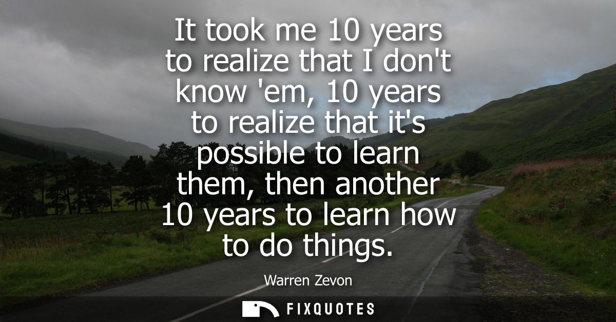 It took me 10 years to realize that I dont know em, 10 years to realize that its possible to learn them, then another 10