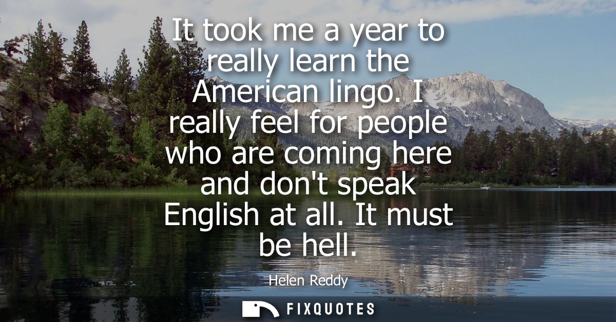 It took me a year to really learn the American lingo. I really feel for people who are coming here and dont speak Englis