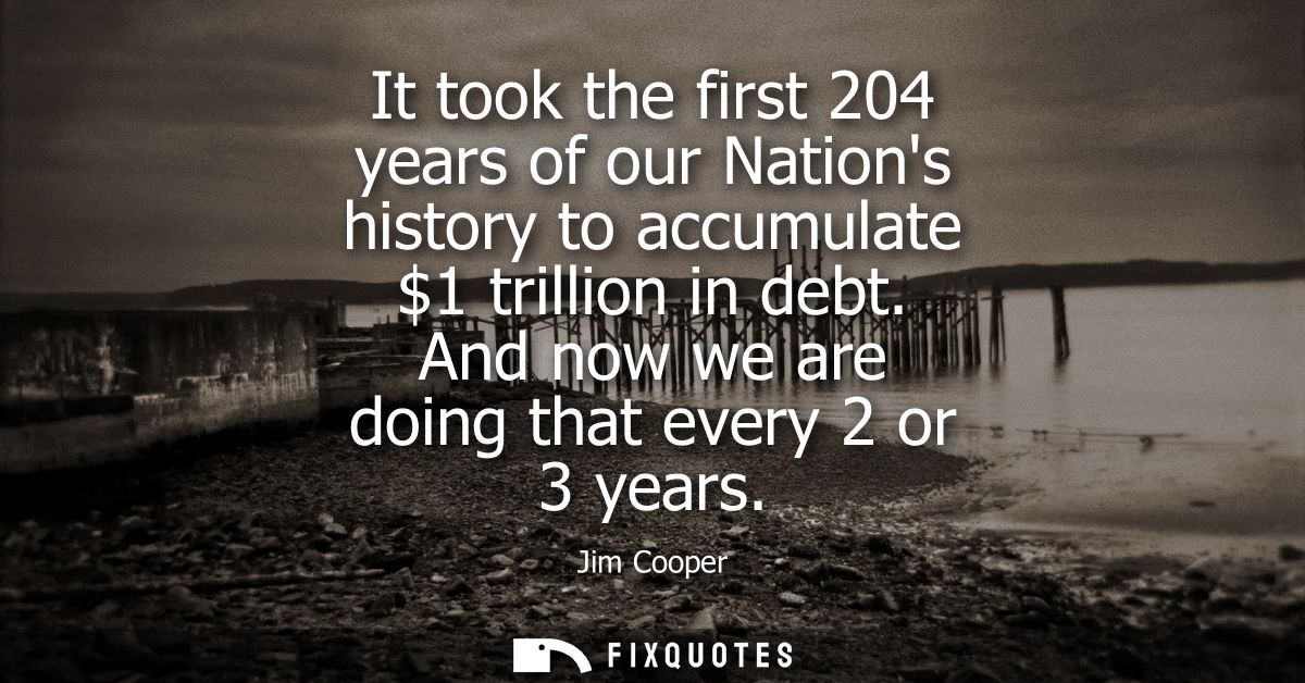 It took the first 204 years of our Nations history to accumulate 1 trillion in debt. And now we are doing that every 2 o