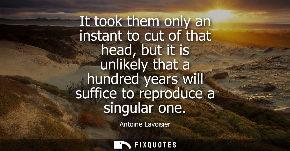 It took them only an instant to cut of that head, but it is unlikely that a hundred years will suffice to reproduce a si