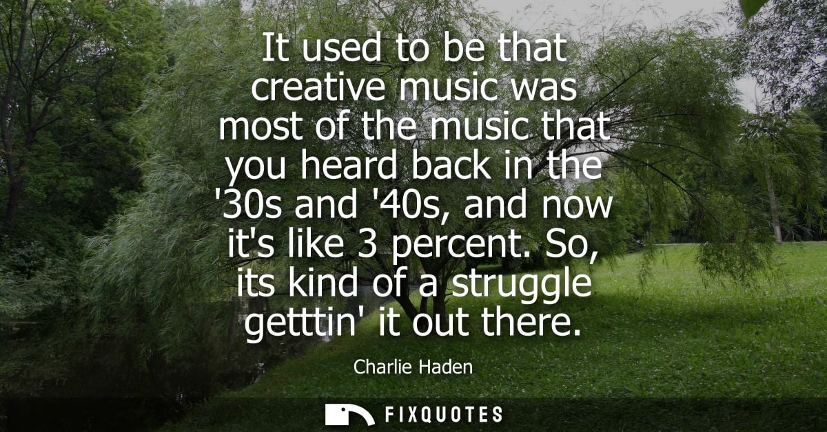 It used to be that creative music was most of the music that you heard back in the 30s and 40s, and now its like 3 perce