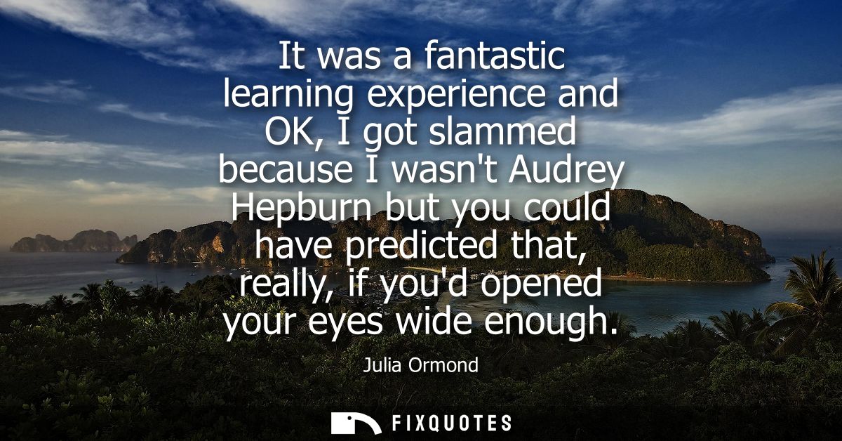 It was a fantastic learning experience and OK, I got slammed because I wasnt Audrey Hepburn but you could have predicted