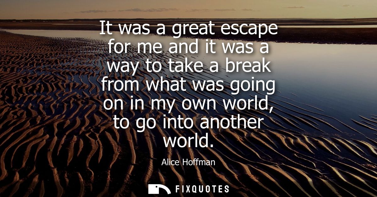 It was a great escape for me and it was a way to take a break from what was going on in my own world, to go into another