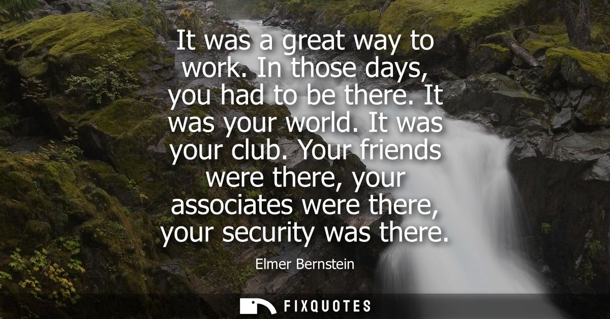 It was a great way to work. In those days, you had to be there. It was your world. It was your club. Your friends were t