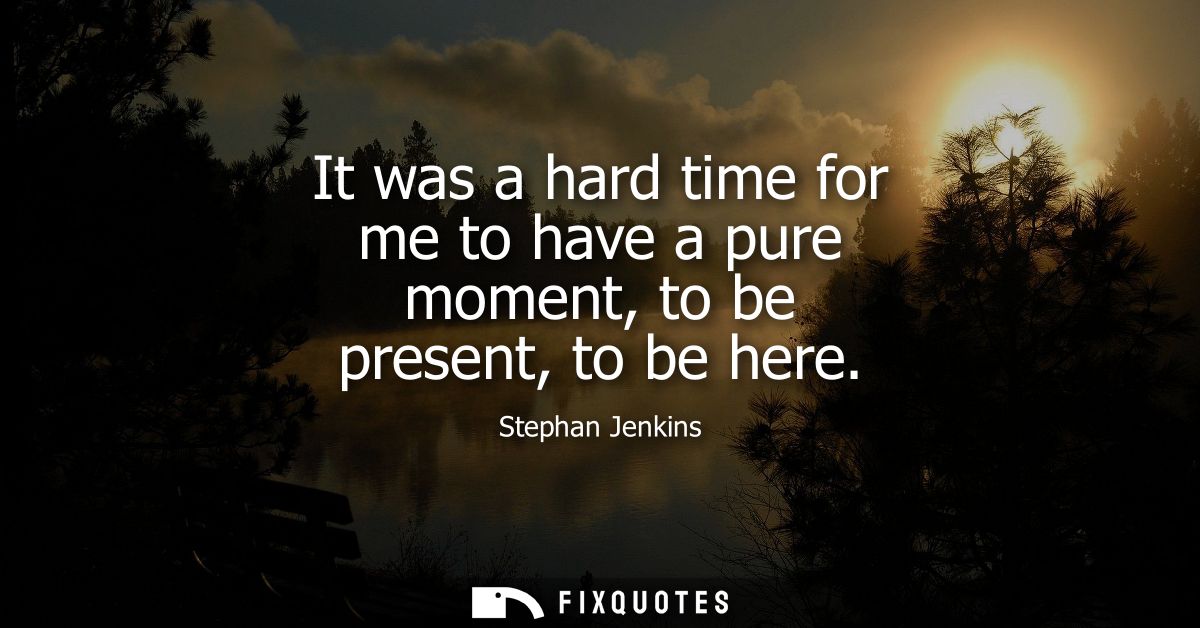 It was a hard time for me to have a pure moment, to be present, to be here