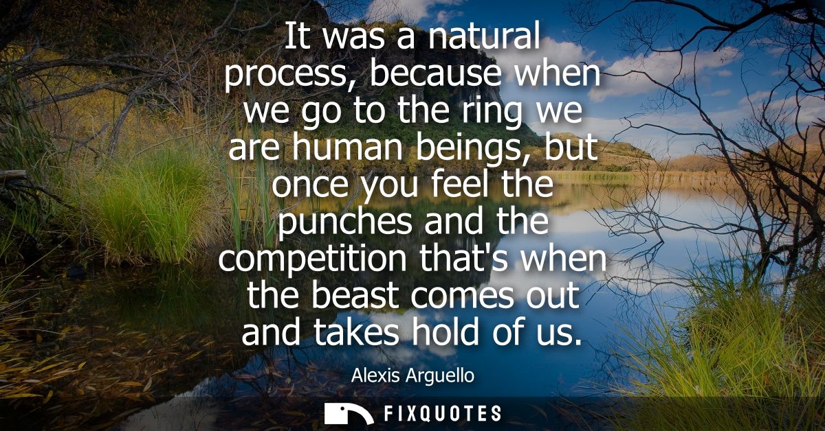 It was a natural process, because when we go to the ring we are human beings, but once you feel the punches and the comp