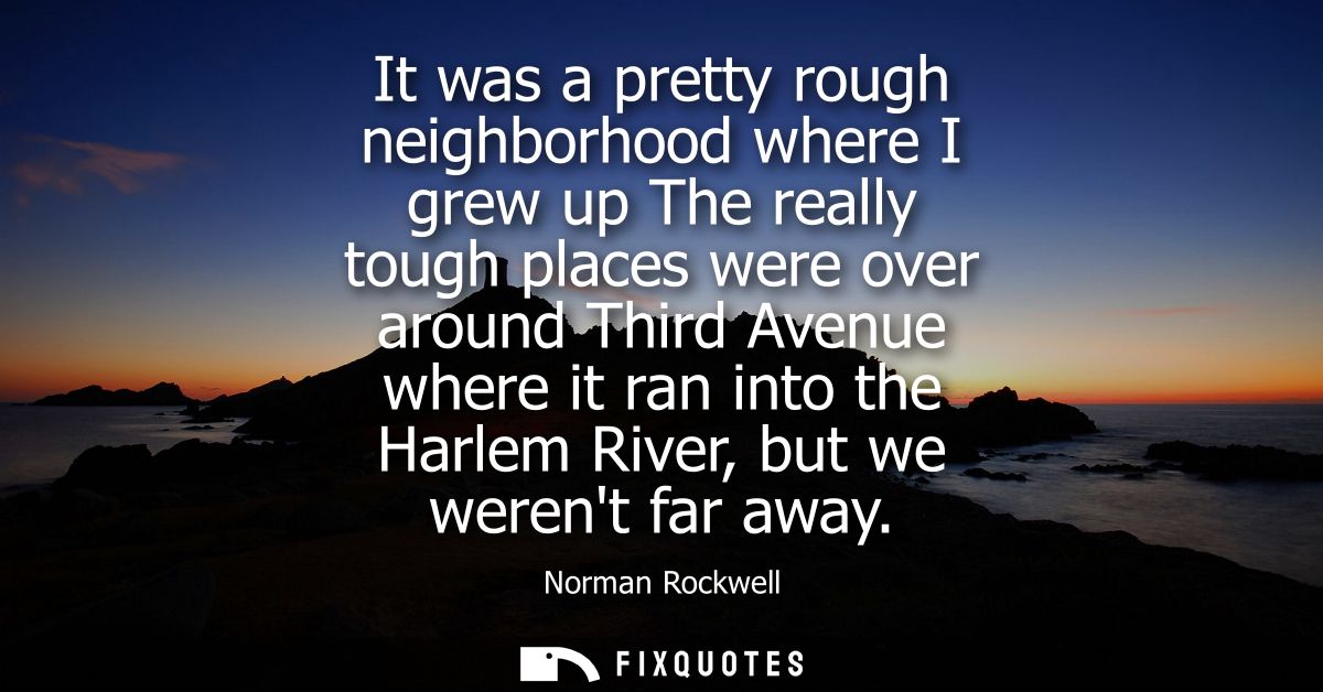 It was a pretty rough neighborhood where I grew up The really tough places were over around Third Avenue where it ran in