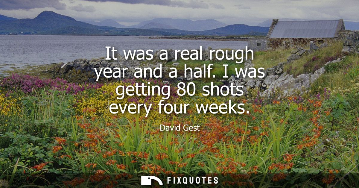 It was a real rough year and a half. I was getting 80 shots every four weeks