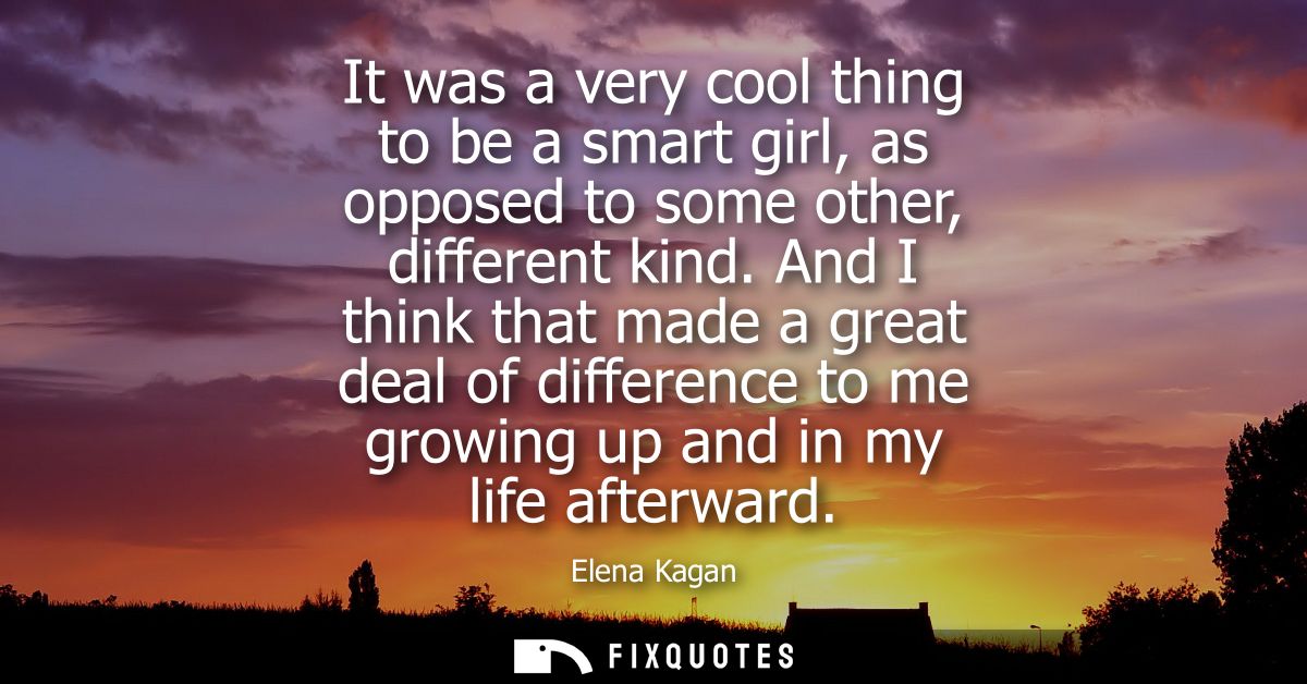 It was a very cool thing to be a smart girl, as opposed to some other, different kind. And I think that made a great dea