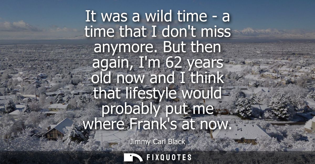 It was a wild time - a time that I dont miss anymore. But then again, Im 62 years old now and I think that lifestyle wou