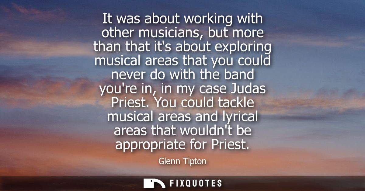 It was about working with other musicians, but more than that its about exploring musical areas that you could never do 