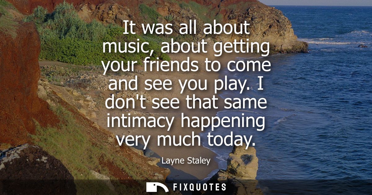 It was all about music, about getting your friends to come and see you play. I dont see that same intimacy happening ver
