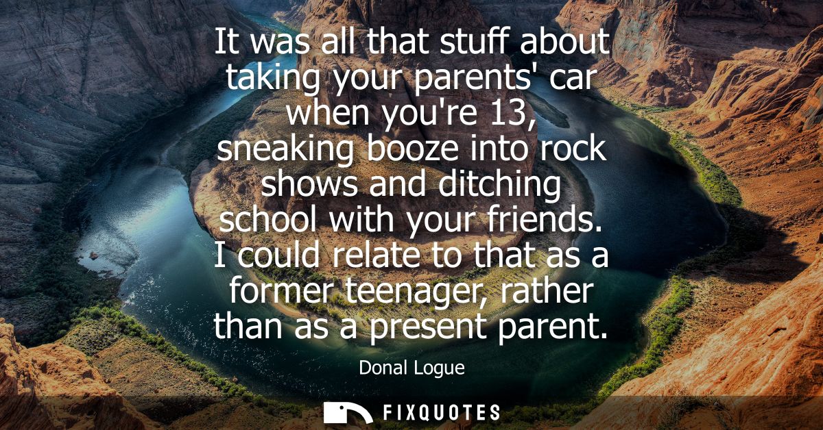 It was all that stuff about taking your parents car when youre 13, sneaking booze into rock shows and ditching school wi