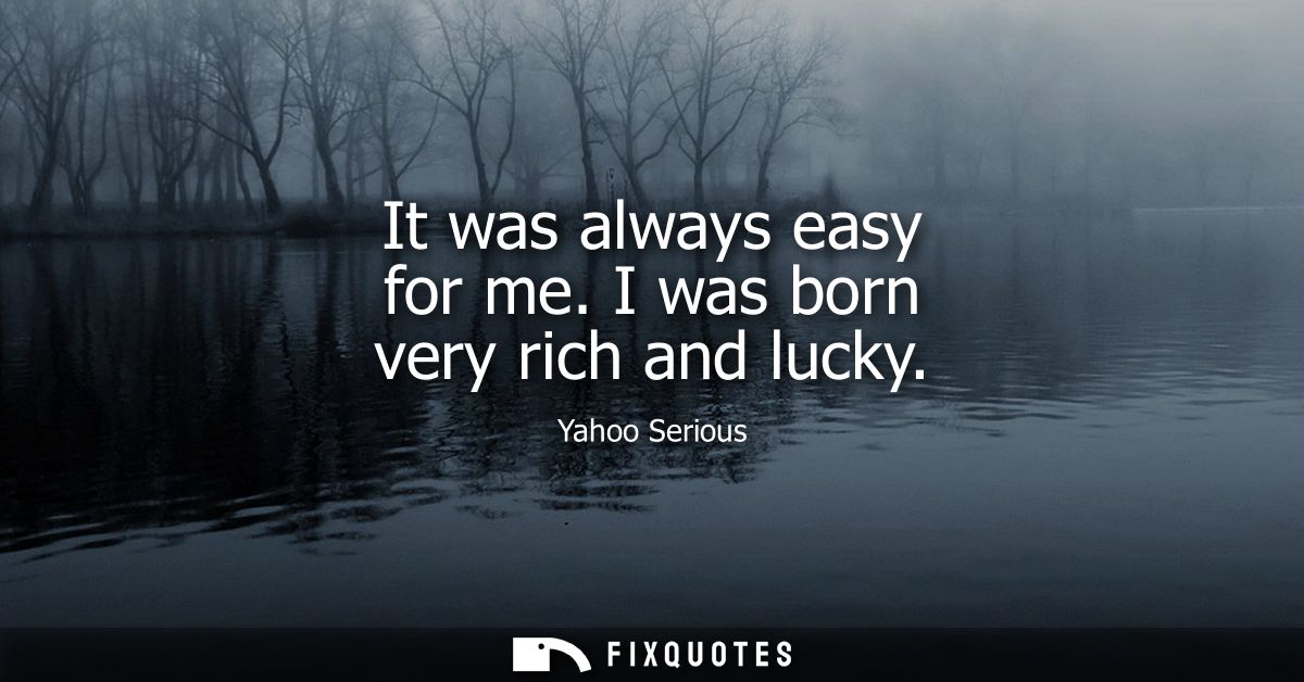 It was always easy for me. I was born very rich and lucky