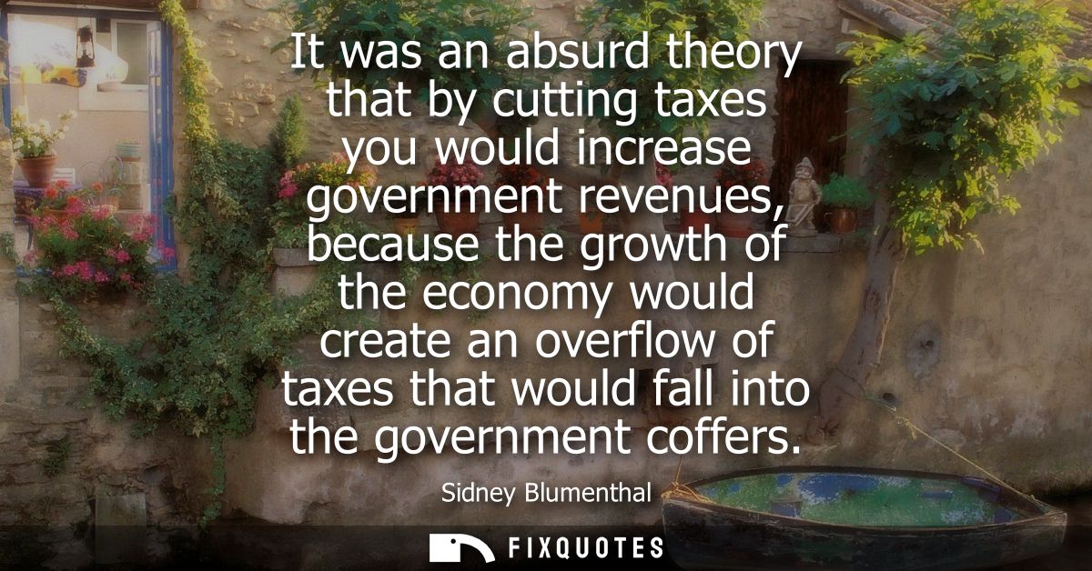 It was an absurd theory that by cutting taxes you would increase government revenues, because the growth of the economy 