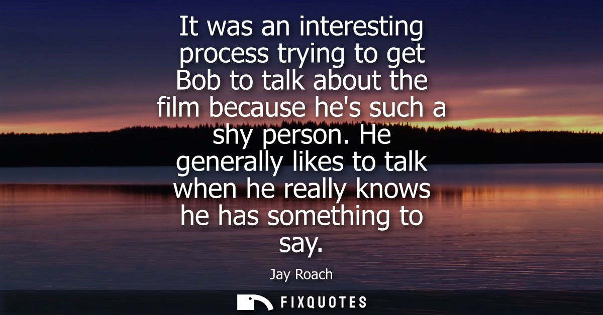 It was an interesting process trying to get Bob to talk about the film because hes such a shy person.