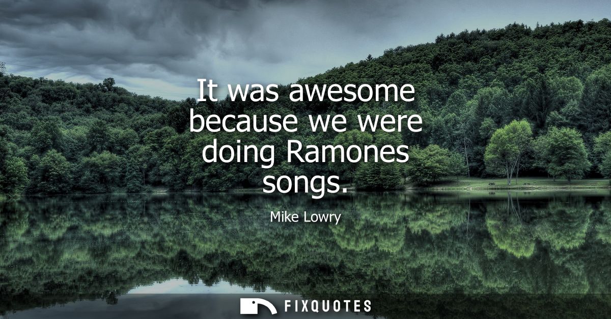 It was awesome because we were doing Ramones songs