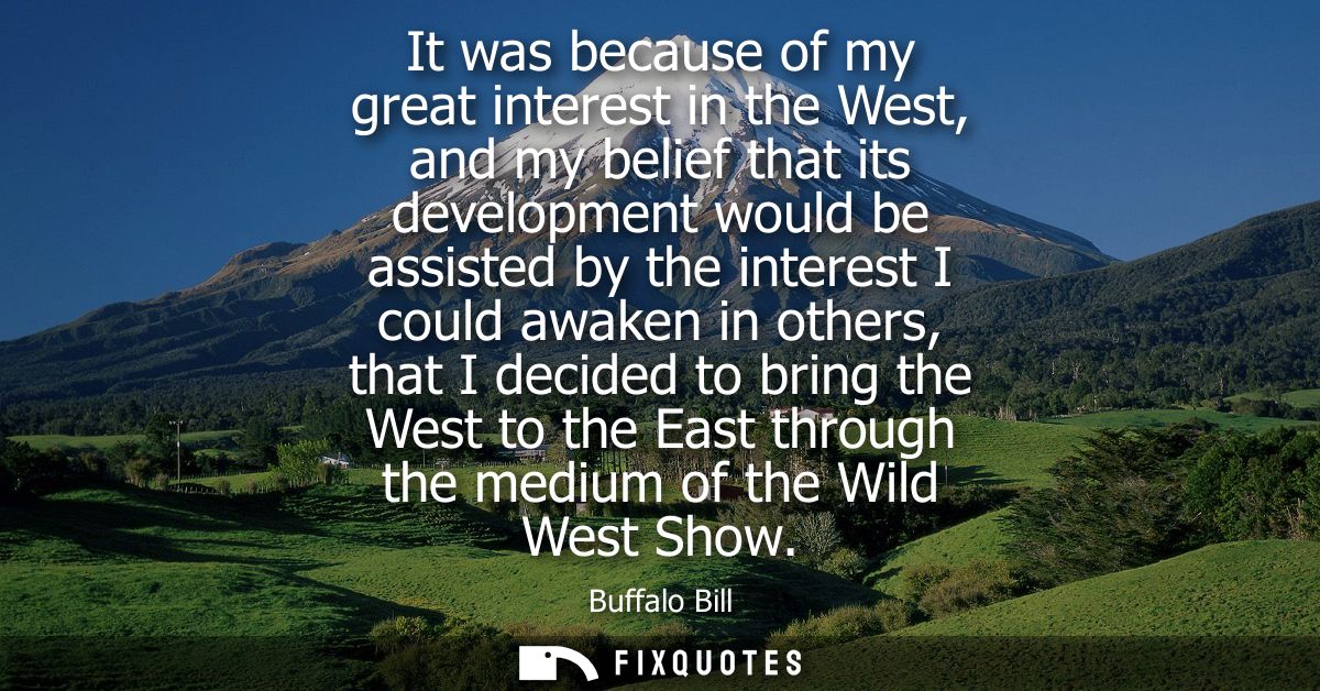 It was because of my great interest in the West, and my belief that its development would be assisted by the interest I 