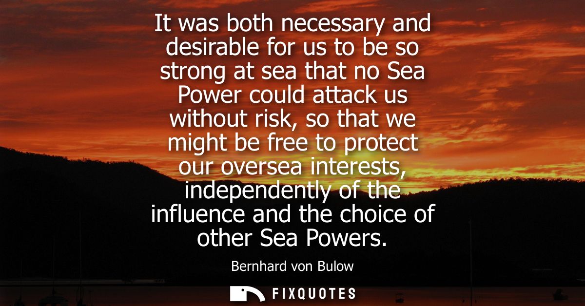 It was both necessary and desirable for us to be so strong at sea that no Sea Power could attack us without risk, so tha
