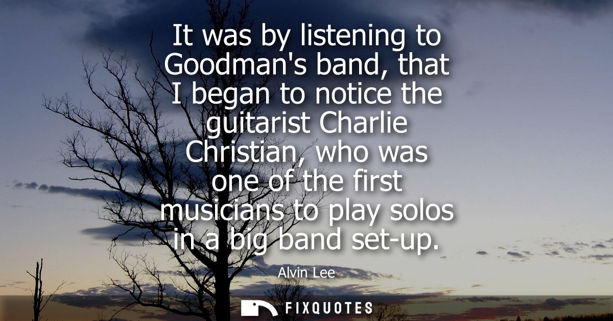 It was by listening to Goodmans band, that I began to notice the guitarist Charlie Christian, who was one of the first m