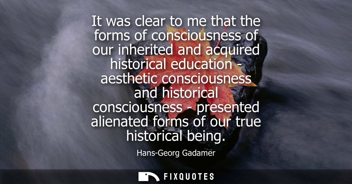 It was clear to me that the forms of consciousness of our inherited and acquired historical education - aesthetic consci