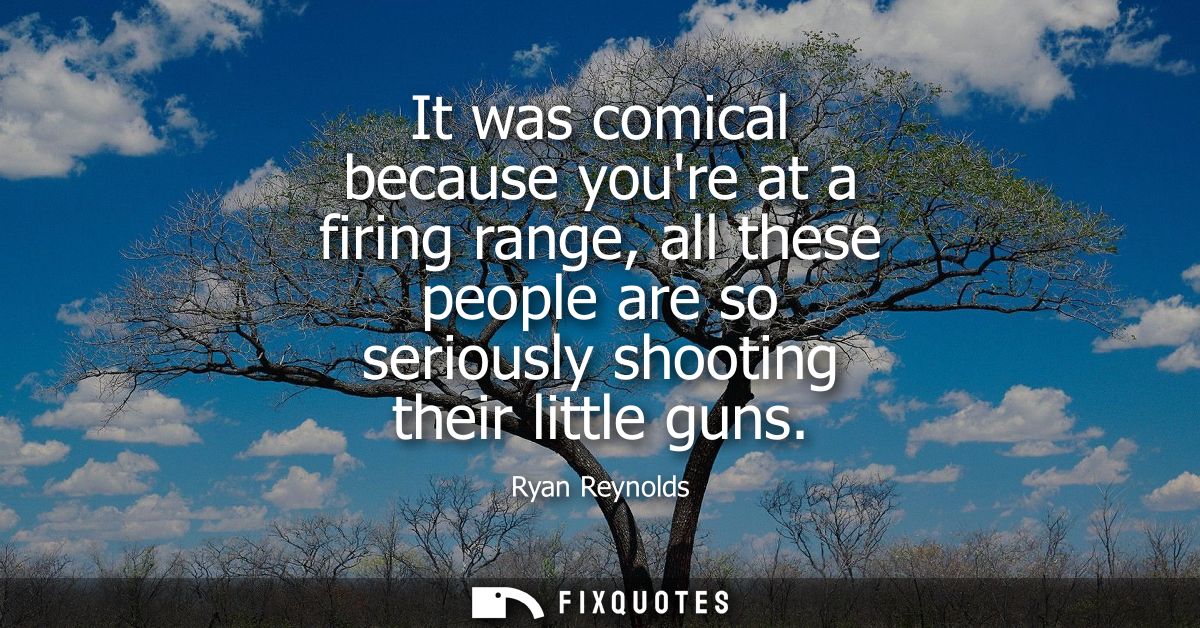 It was comical because youre at a firing range, all these people are so seriously shooting their little guns