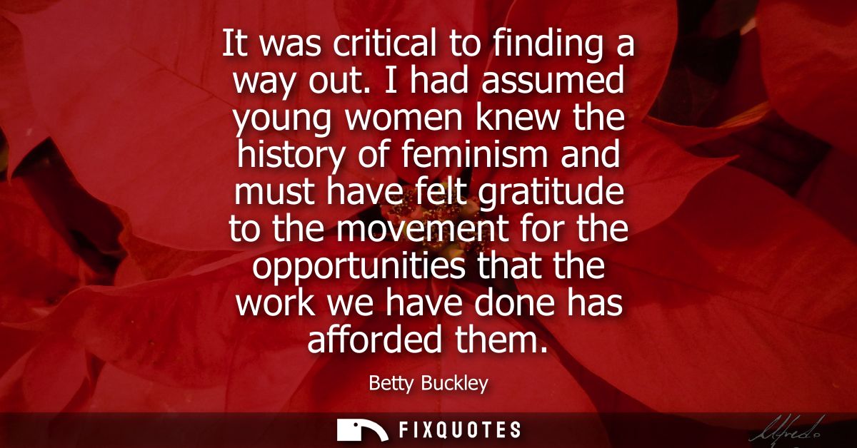 It was critical to finding a way out. I had assumed young women knew the history of feminism and must have felt gratitud