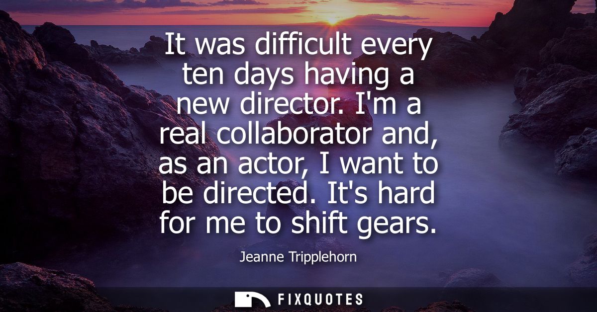 It was difficult every ten days having a new director. Im a real collaborator and, as an actor, I want to be directed. I