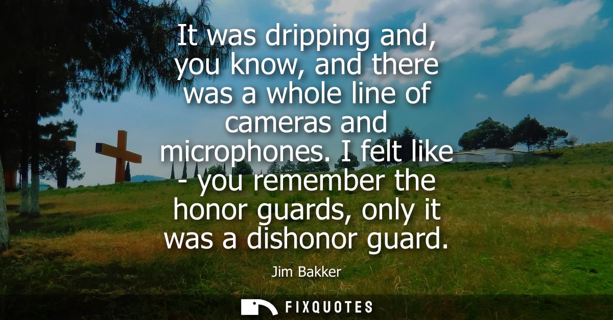 It was dripping and, you know, and there was a whole line of cameras and microphones. I felt like - you remember the hon