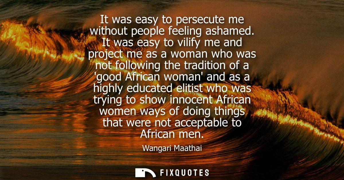 It was easy to persecute me without people feeling ashamed. It was easy to vilify me and project me as a woman who was n