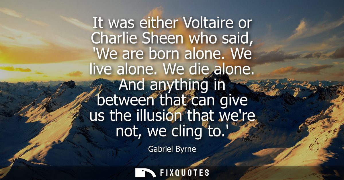 It was either Voltaire or Charlie Sheen who said, We are born alone. We live alone. We die alone. And anything in betwee