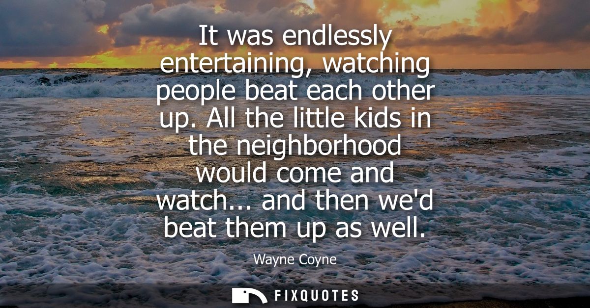 It was endlessly entertaining, watching people beat each other up. All the little kids in the neighborhood would come an