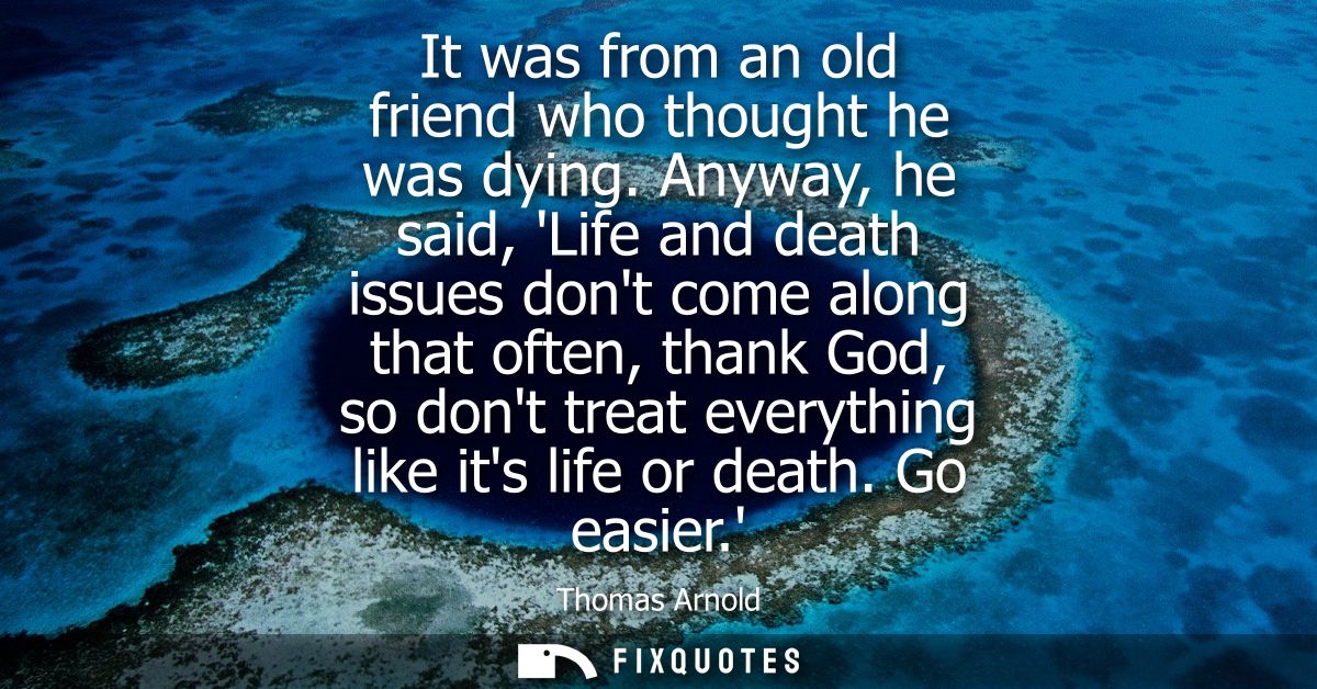 It was from an old friend who thought he was dying. Anyway, he said, Life and death issues dont come along that often, t