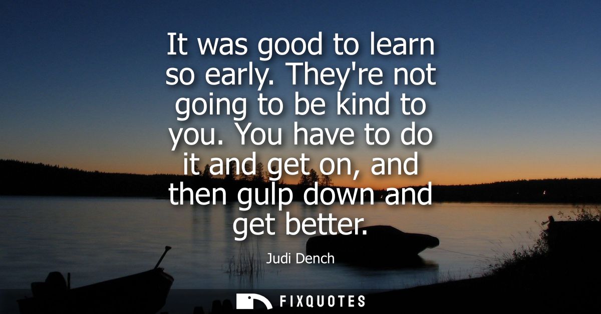 It was good to learn so early. Theyre not going to be kind to you. You have to do it and get on, and then gulp down and 