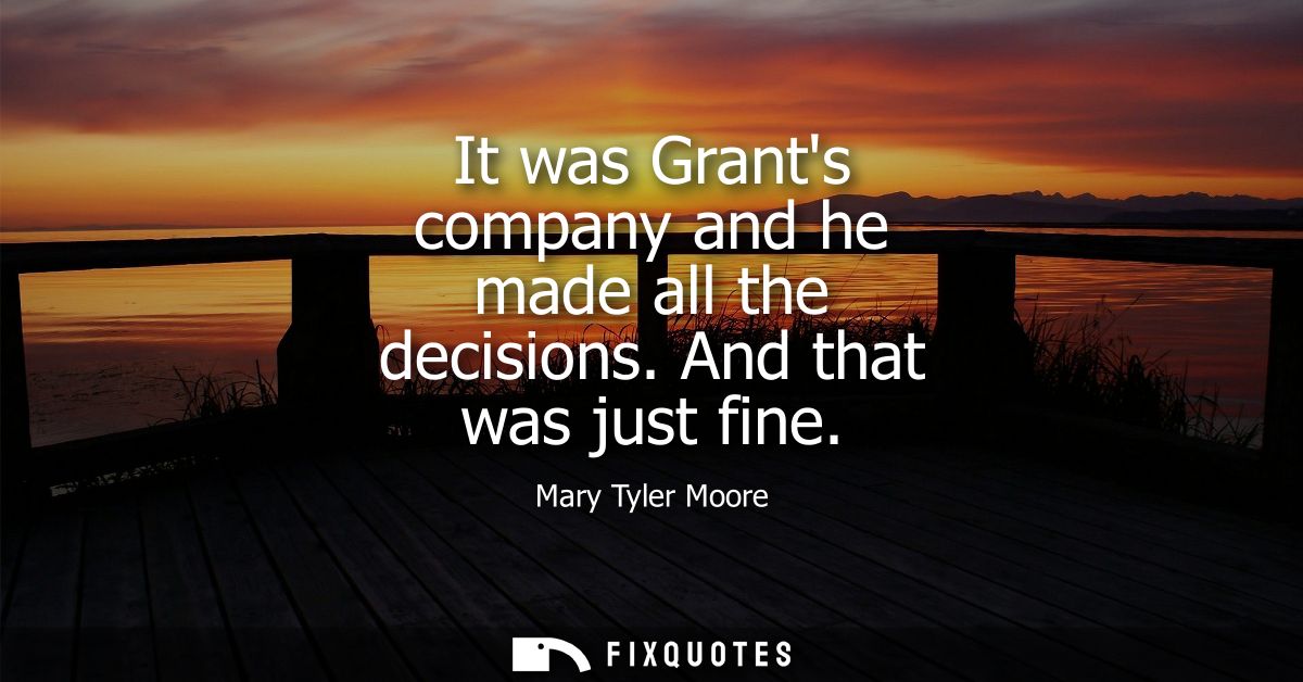 It was Grants company and he made all the decisions. And that was just fine