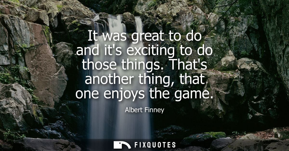 It was great to do and its exciting to do those things. Thats another thing, that one enjoys the game - Albert Finney
