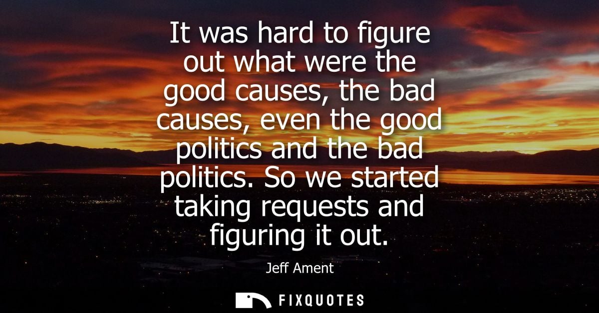 It was hard to figure out what were the good causes, the bad causes, even the good politics and the bad politics.