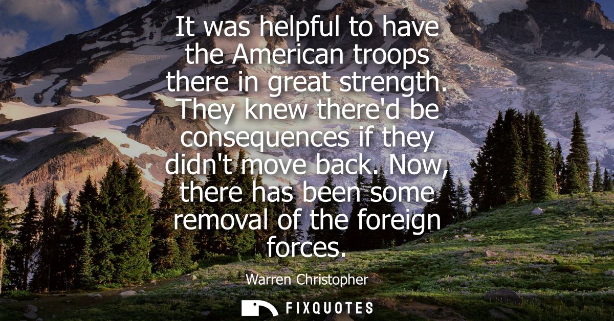 It was helpful to have the American troops there in great strength. They knew thered be consequences if they didnt move 