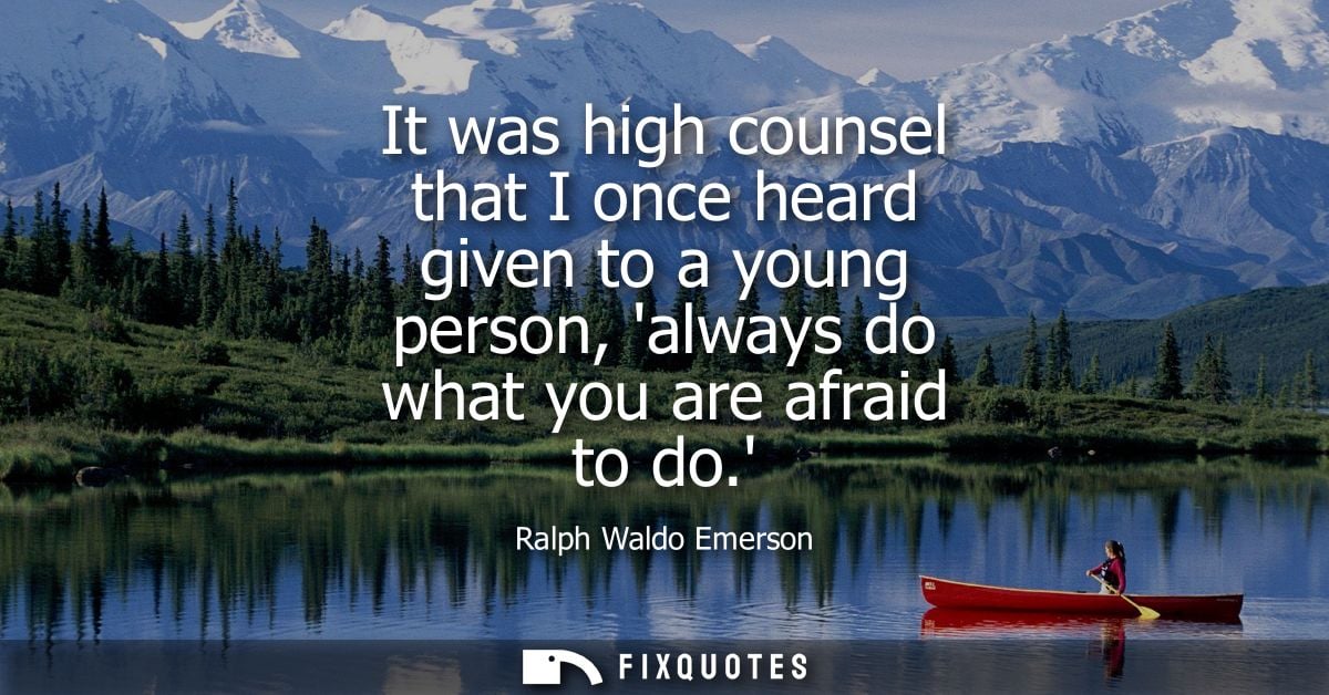 It was high counsel that I once heard given to a young person, always do what you are afraid to do.