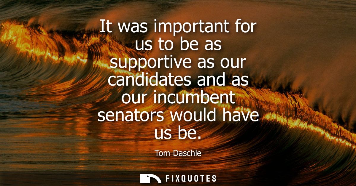 It was important for us to be as supportive as our candidates and as our incumbent senators would have us be