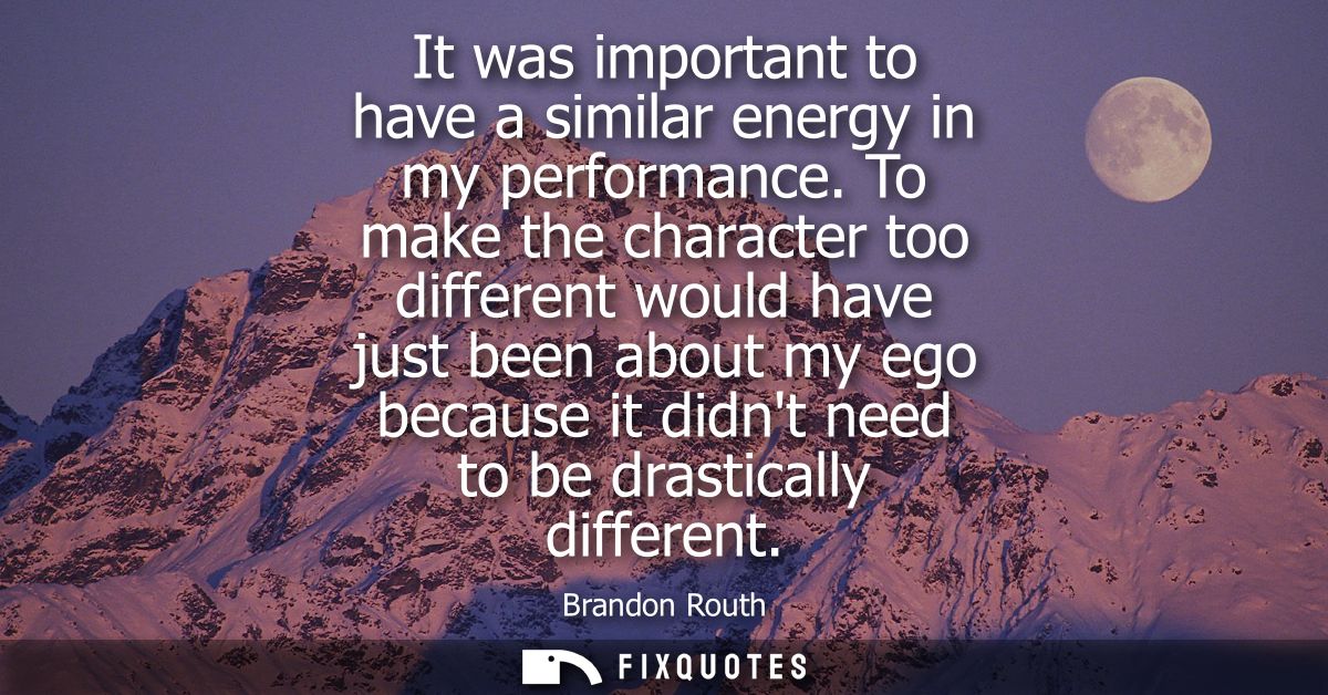 It was important to have a similar energy in my performance. To make the character too different would have just been ab