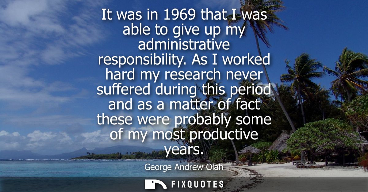 It was in 1969 that I was able to give up my administrative responsibility. As I worked hard my research never suffered 