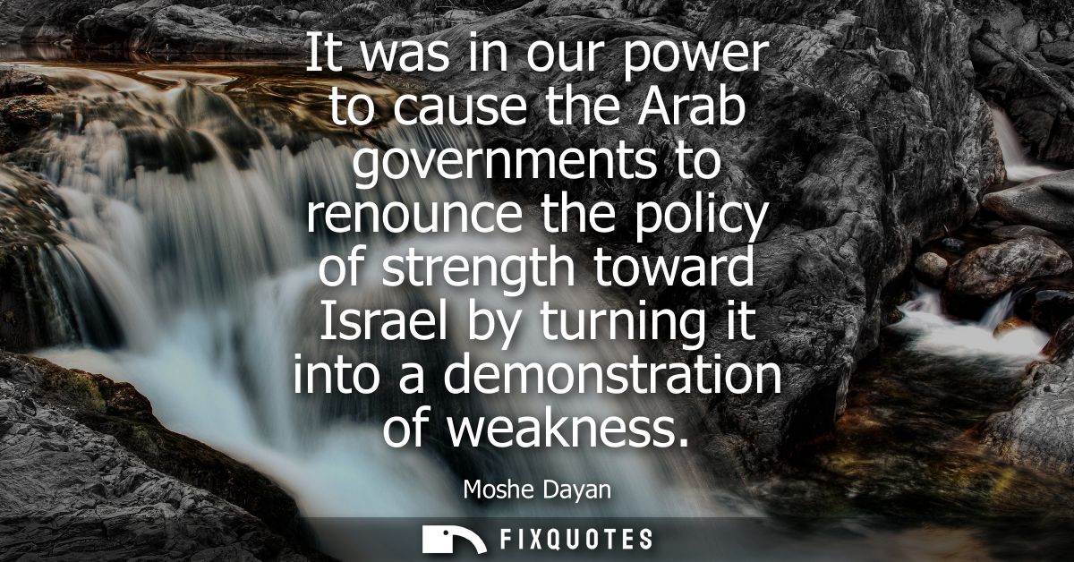 It was in our power to cause the Arab governments to renounce the policy of strength toward Israel by turning it into a 