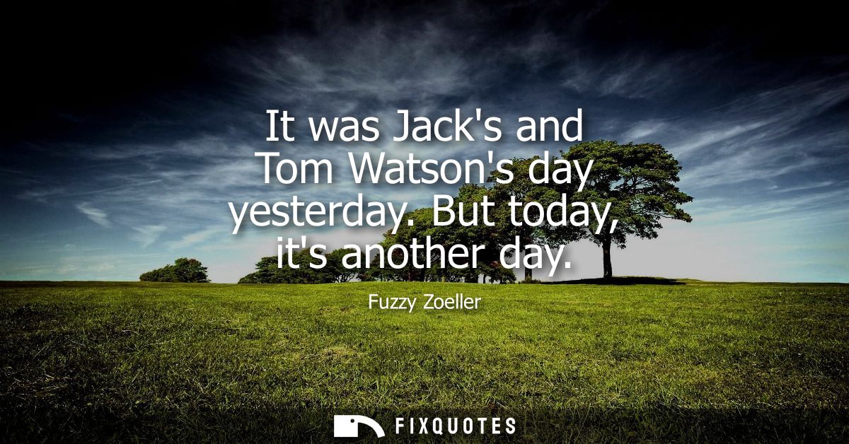 It was Jacks and Tom Watsons day yesterday. But today, its another day