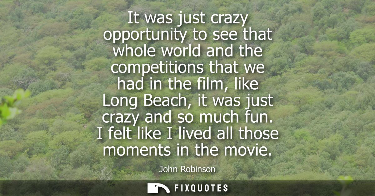 It was just crazy opportunity to see that whole world and the competitions that we had in the film, like Long Beach, it 