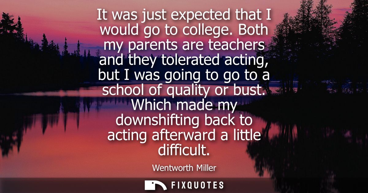 It was just expected that I would go to college. Both my parents are teachers and they tolerated acting, but I was going