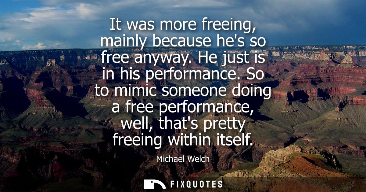 It was more freeing, mainly because hes so free anyway. He just is in his performance. So to mimic someone doing a free 