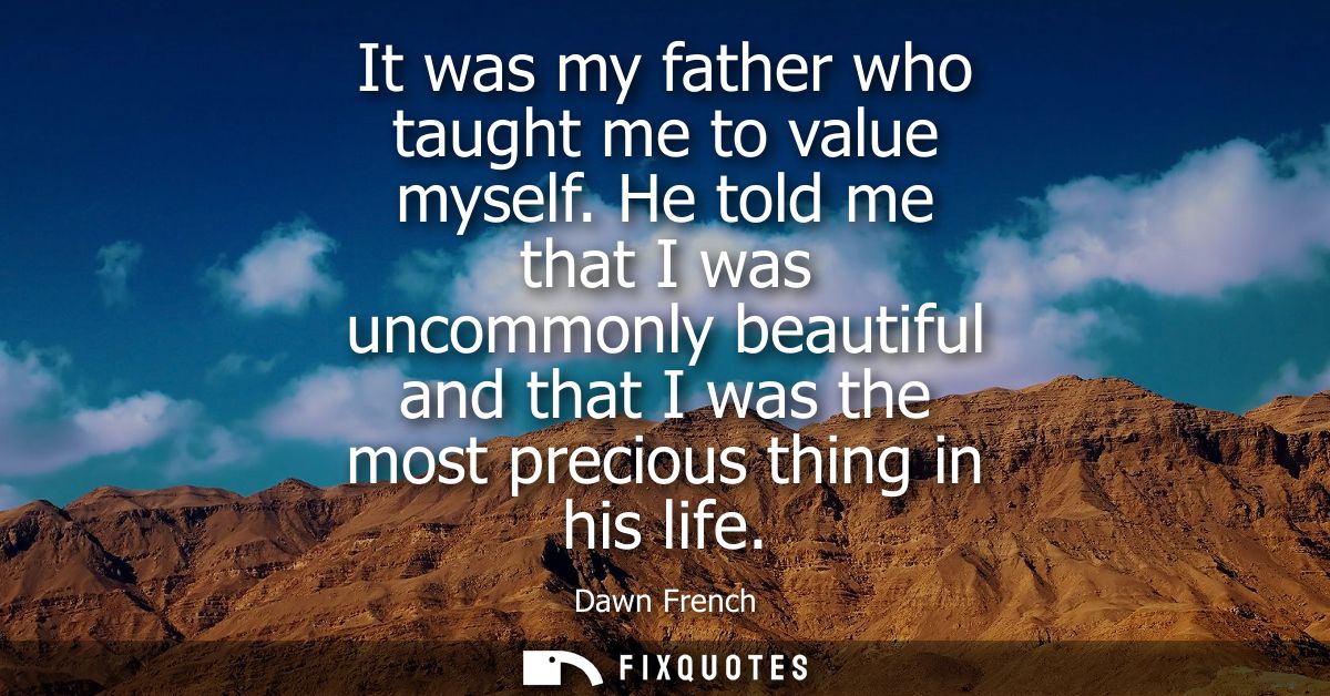 It was my father who taught me to value myself. He told me that I was uncommonly beautiful and that I was the most preci