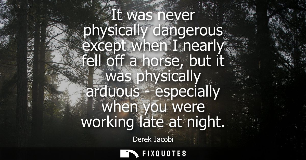 It was never physically dangerous except when I nearly fell off a horse, but it was physically arduous - especially when