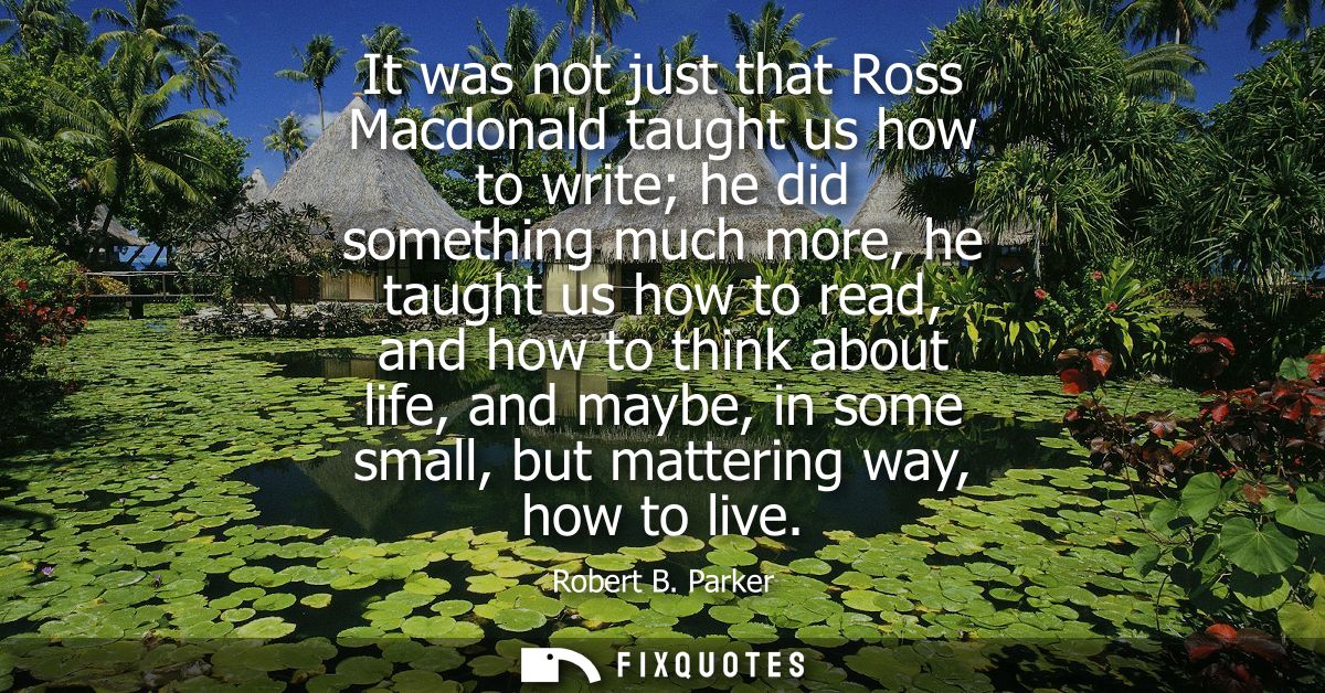 It was not just that Ross Macdonald taught us how to write he did something much more, he taught us how to read, and how
